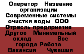 Оператор › Название организации ­ Современные системы очистки воды, ООО › Отрасль предприятия ­ Другое › Минимальный оклад ­ 15 000 - Все города Работа » Вакансии   . Чувашия респ.,Алатырь г.